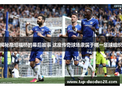 揭秘斯坦福桥的幕后故事 这座传奇球场隶属于哪一足球组织 揭秘斯坦福桥的幕后故事 这座传奇球场隶属于哪一足球组织