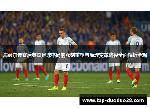 海瑟尔惨案后英国足球格局的深刻重塑与治理变革路径全面解析全观 海瑟尔惨案后英国足球格局的深刻重塑与治理变革路径全面解析全观