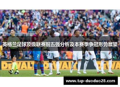 英格兰足球顶级联赛前五强分析及本赛季争冠形势展望 英格兰足球顶级联赛前五强分析及本赛季争冠形势展望