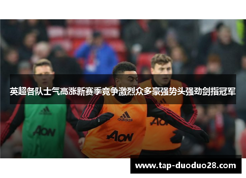 英超各队士气高涨新赛季竞争激烈众多豪强势头强劲剑指冠军 英超各队士气高涨新赛季竞争激烈众多豪强势头强劲剑指冠军