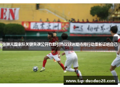 张琳芃国家队关键失误公开致歉引热议球迷期待用行动重新证明自己 张琳芃国家队关键失误公开致歉引热议球迷期待用行动重新证明自己