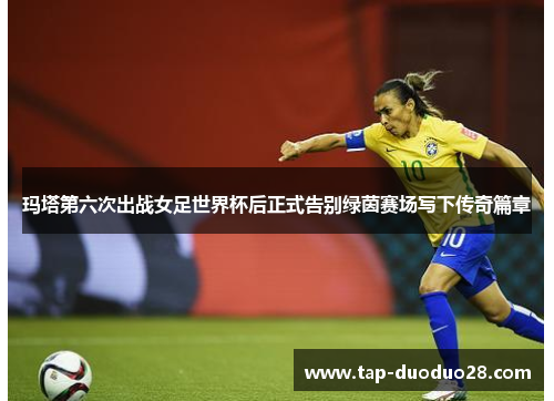 玛塔第六次出战女足世界杯后正式告别绿茵赛场写下传奇篇章
